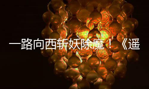 向西西土斩妖如潮除魔一路遥遥好评